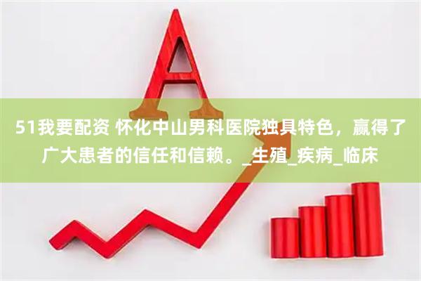 51我要配资 怀化中山男科医院独具特色，赢得了广大患者的信任和信赖。_生殖_疾病_临床