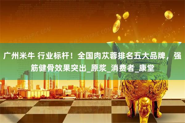 广州米牛 行业标杆！全国肉苁蓉排名五大品牌，强筋健骨效果突出_原浆_消费者_康堂