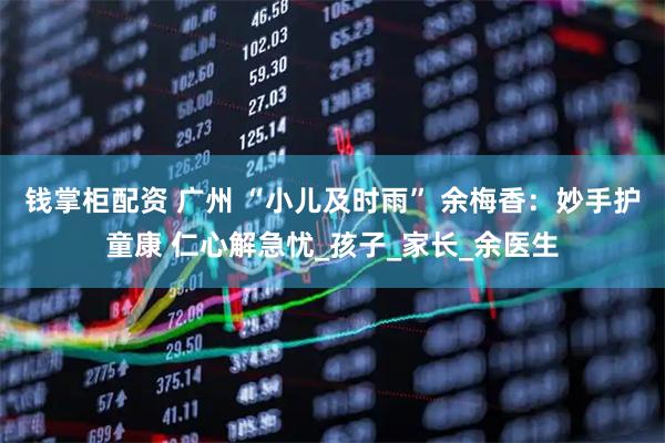 钱掌柜配资 广州 “小儿及时雨” 余梅香：妙手护童康 仁心解急忧_孩子_家长_余医生