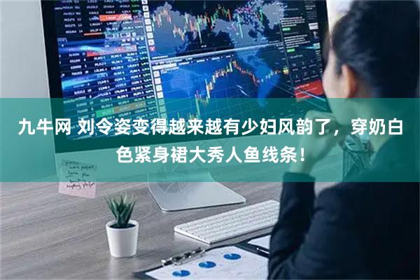 九牛网 刘令姿变得越来越有少妇风韵了，穿奶白色紧身裙大秀人鱼线条！
