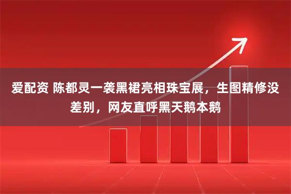 爱配资 陈都灵一袭黑裙亮相珠宝展，生图精修没差别，网友直呼黑天鹅本鹅