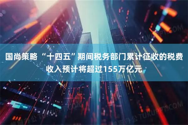 国尚策略 “十四五”期间税务部门累计征收的税费收入预计将超过155万亿元