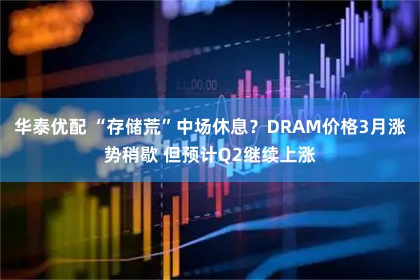 华泰优配 “存储荒”中场休息？DRAM价格3月涨势稍歇 但预计Q2继续上涨