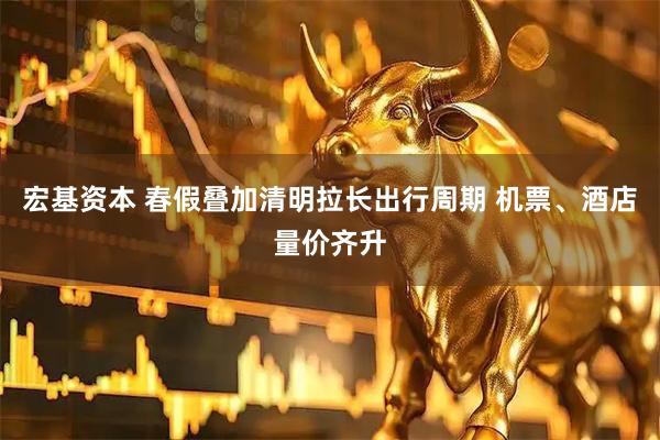 宏基资本 春假叠加清明拉长出行周期 机票、酒店量价齐升