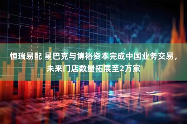 恒瑞易配 星巴克与博裕资本完成中国业务交易，未来门店数量拓展至2万家