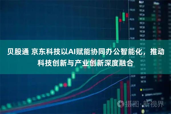 贝股通 京东科技以AI赋能协同办公智能化，推动科技创新与产业创新深度融合