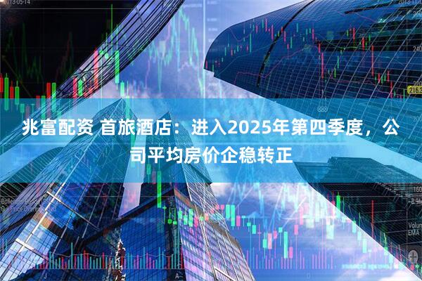 兆富配资 首旅酒店：进入2025年第四季度，公司平均房价企稳转正