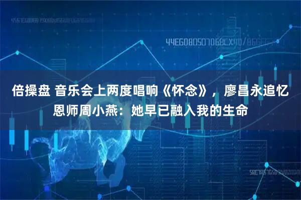 倍操盘 音乐会上两度唱响《怀念》，廖昌永追忆恩师周小燕：她早已融入我的生命