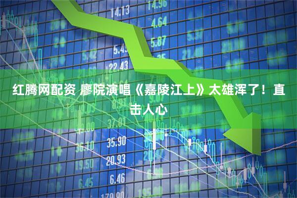 红腾网配资 廖院演唱《嘉陵江上》太雄浑了！直击人心