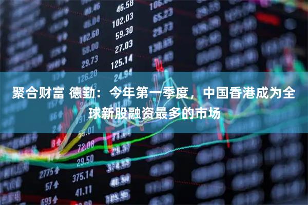 聚合财富 德勤：今年第一季度，中国香港成为全球新股融资最多的市场
