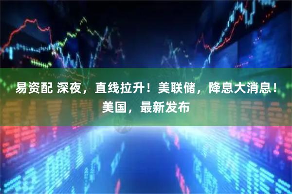 易资配 深夜，直线拉升！美联储，降息大消息！美国，最新发布