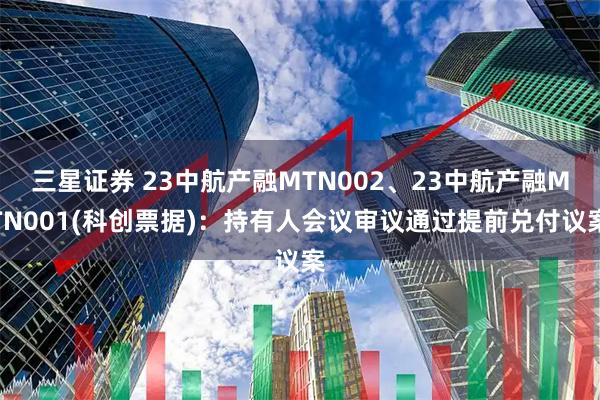 三星证券 23中航产融MTN002、23中航产融MTN001(科创票据)：持有人会议审议通过提前兑付议案