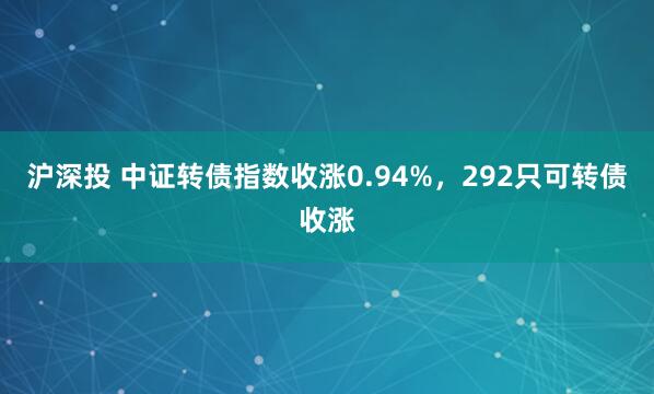 沪深投 中证转债指数收涨0.94%，292只可转债收涨